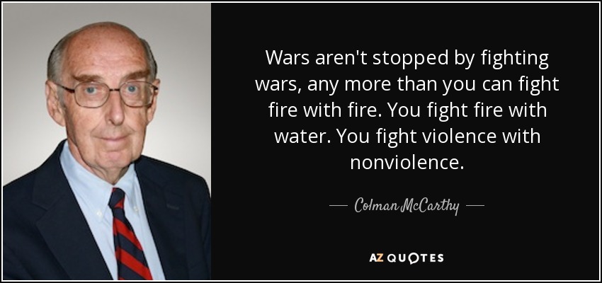 Wars aren't stopped by fighting wars, any more than you can fight fire with fire. You fight fire with water. You fight violence with nonviolence. - Colman McCarthy
