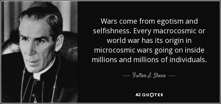 Wars come from egotism and selfishness. Every macrocosmic or world war has its origin in microcosmic wars going on inside millions and millions of individuals. - Fulton J. Sheen