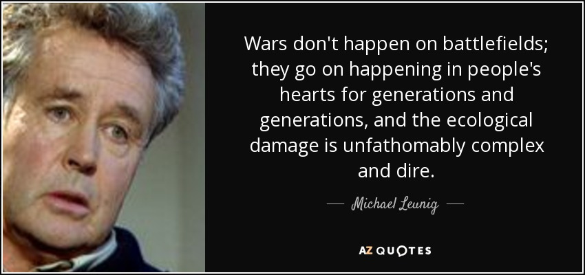 Wars don't happen on battlefields; they go on happening in people's hearts for generations and generations, and the ecological damage is unfathomably complex and dire. - Michael Leunig