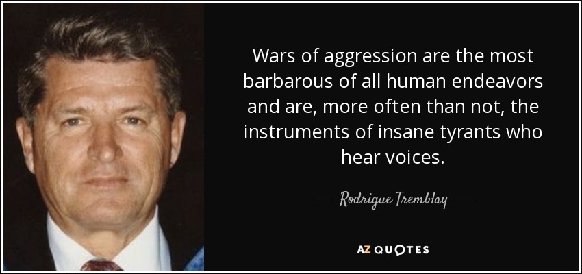Wars of aggression are the most barbarous of all human endeavors and are, more often than not, the instruments of insane tyrants who hear voices. - Rodrigue Tremblay