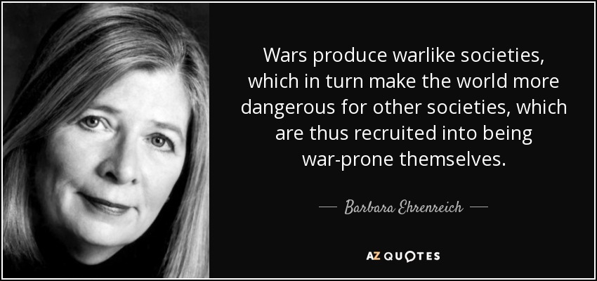 Wars produce warlike societies, which in turn make the world more dangerous for other societies, which are thus recruited into being war-prone themselves. - Barbara Ehrenreich