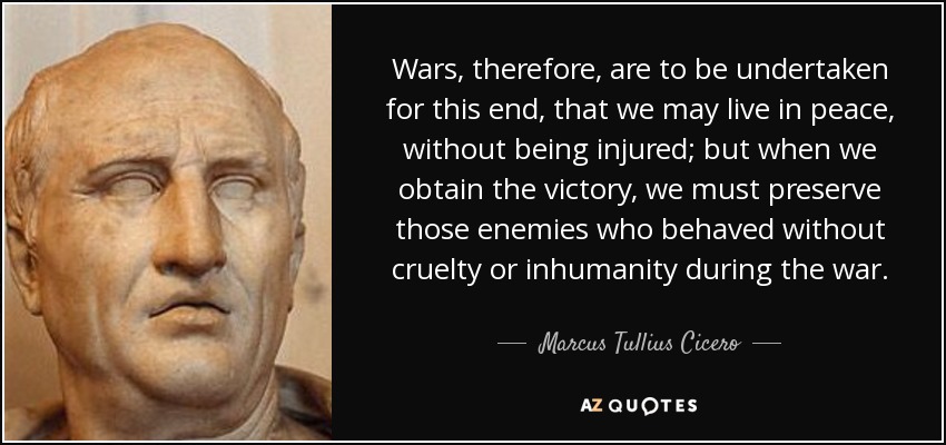 Wars, therefore, are to be undertaken for this end, that we may live in peace, without being injured; but when we obtain the victory, we must preserve those enemies who behaved without cruelty or inhumanity during the war. - Marcus Tullius Cicero