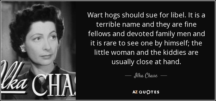 Wart hogs should sue for libel. It is a terrible name and they are fine fellows and devoted family men and it is rare to see one by himself; the little woman and the kiddies are usually close at hand. - Ilka Chase