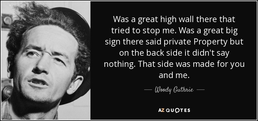 Was a great high wall there that tried to stop me. Was a great big sign there said private Property but on the back side it didn't say nothing. That side was made for you and me. - Woody Guthrie
