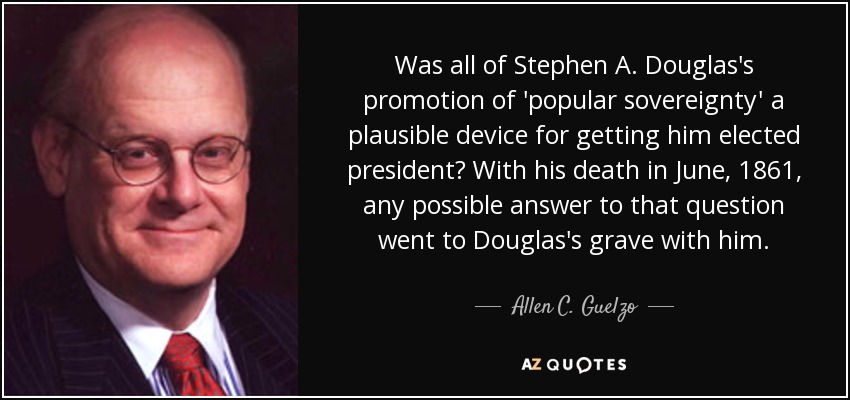 Was all of Stephen A. Douglas's promotion of 'popular sovereignty' a plausible device for getting him elected president? With his death in June, 1861, any possible answer to that question went to Douglas's grave with him. - Allen C. Guelzo