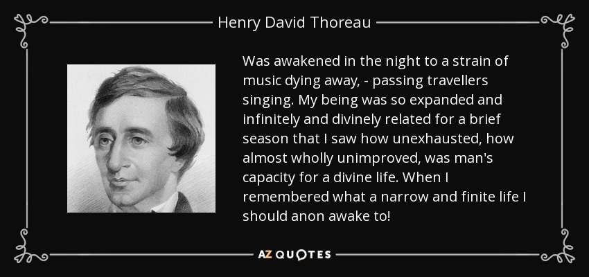 Was awakened in the night to a strain of music dying away, - passing travellers singing. My being was so expanded and infinitely and divinely related for a brief season that I saw how unexhausted, how almost wholly unimproved, was man's capacity for a divine life. When I remembered what a narrow and finite life I should anon awake to! - Henry David Thoreau