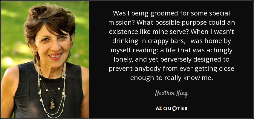 Was I being groomed for some special mission? What possible purpose could an existence like mine serve? When I wasn’t drinking in crappy bars, I was home by myself reading: a life that was achingly lonely, and yet perversely designed to prevent anybody from ever getting close enough to really know me. - Heather King