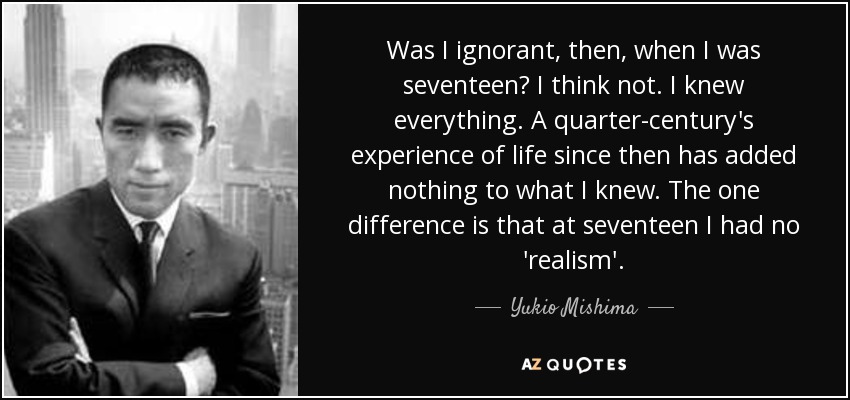 Was I ignorant, then, when I was seventeen? I think not. I knew everything. A quarter-century's experience of life since then has added nothing to what I knew. The one difference is that at seventeen I had no 'realism'. - Yukio Mishima