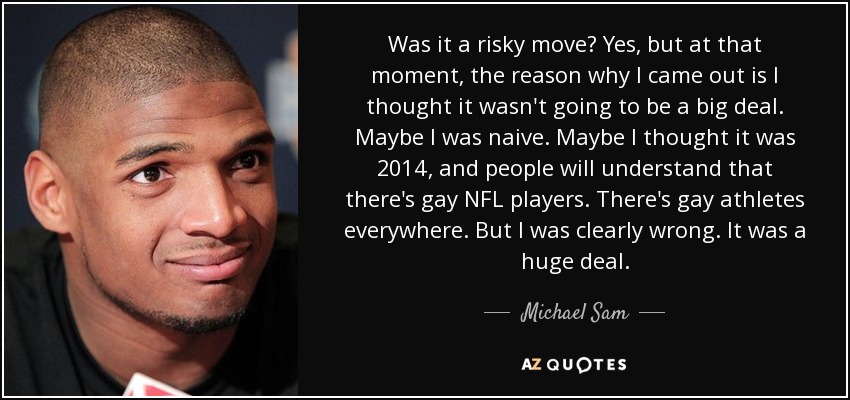 Was it a risky move? Yes, but at that moment, the reason why I came out is I thought it wasn't going to be a big deal. Maybe I was naive. Maybe I thought it was 2014, and people will understand that there's gay NFL players. There's gay athletes everywhere. But I was clearly wrong. It was a huge deal. - Michael Sam
