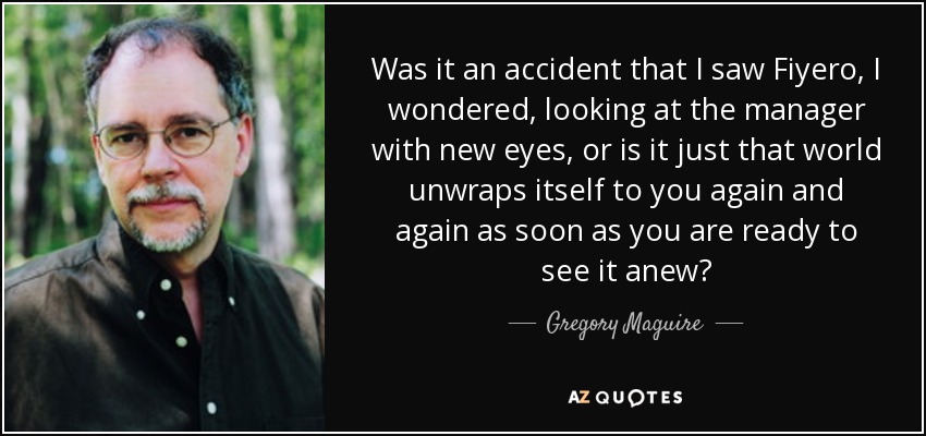 Was it an accident that I saw Fiyero, I wondered, looking at the manager with new eyes, or is it just that world unwraps itself to you again and again as soon as you are ready to see it anew? - Gregory Maguire