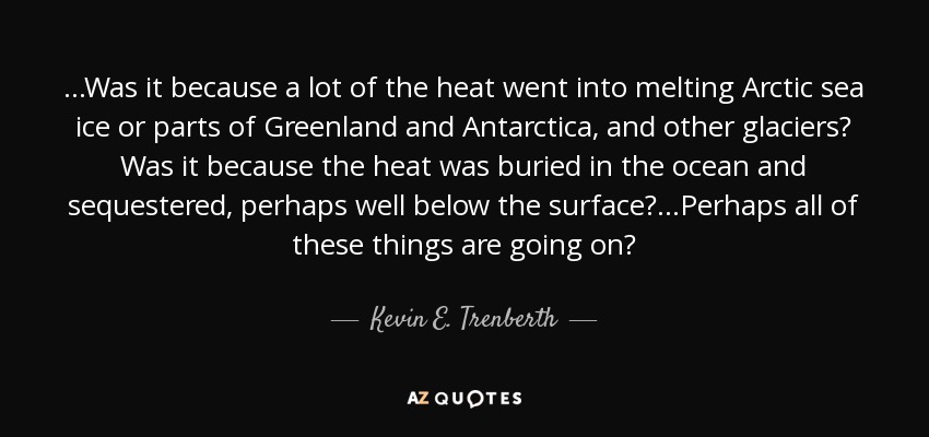 ...Was it because a lot of the heat went into melting Arctic sea ice or parts of Greenland and Antarctica, and other glaciers? Was it because the heat was buried in the ocean and sequestered, perhaps well below the surface?...Perhaps all of these things are going on? - Kevin E. Trenberth