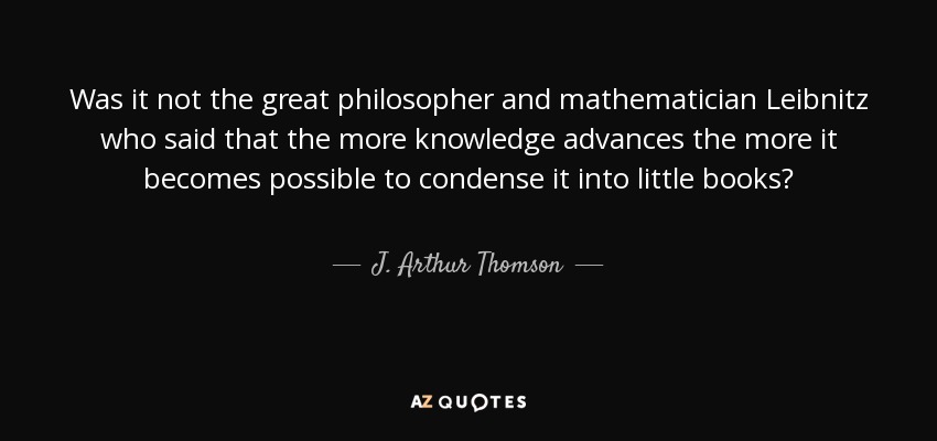 Was it not the great philosopher and mathematician Leibnitz who said that the more knowledge advances the more it becomes possible to condense it into little books? - J. Arthur Thomson