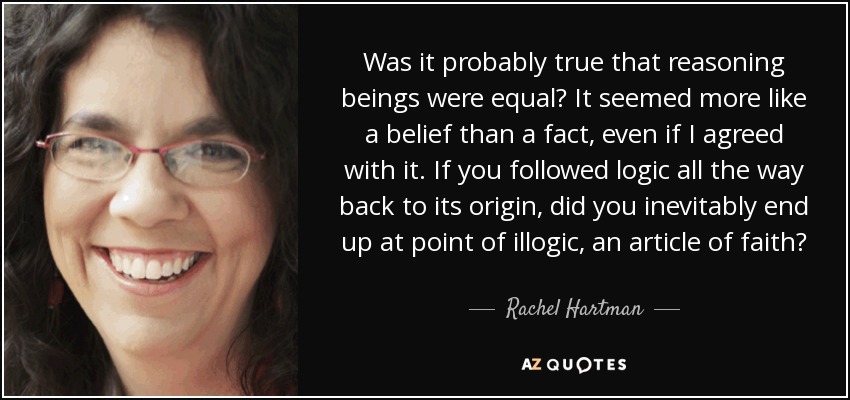 Was it probably true that reasoning beings were equal? It seemed more like a belief than a fact, even if I agreed with it. If you followed logic all the way back to its origin, did you inevitably end up at point of illogic, an article of faith? - Rachel Hartman