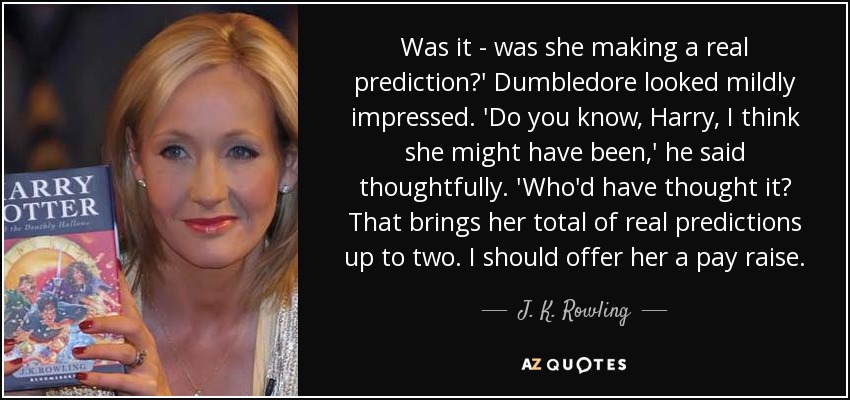 Was it - was she making a real prediction?' Dumbledore looked mildly impressed. 'Do you know, Harry, I think she might have been,' he said thoughtfully. 'Who'd have thought it? That brings her total of real predictions up to two. I should offer her a pay raise. - J. K. Rowling