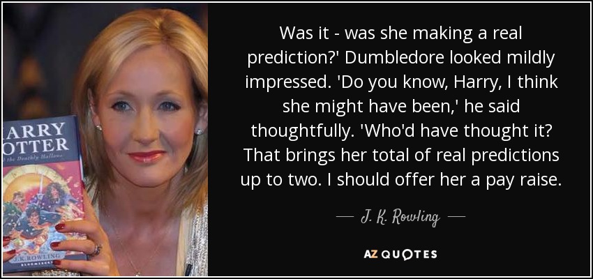 Was it - was she making a real prediction?' Dumbledore looked mildly impressed. 'Do you know, Harry, I think she might have been,' he said thoughtfully. 'Who'd have thought it? That brings her total of real predictions up to two. I should offer her a pay raise. - J. K. Rowling