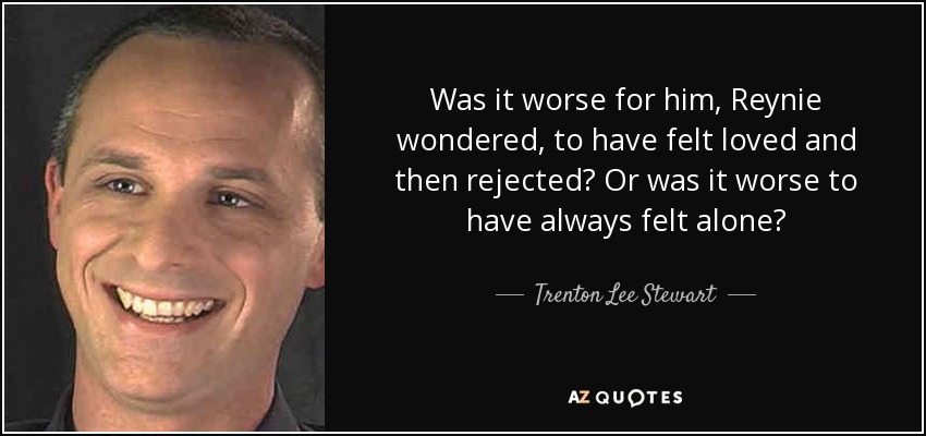 Was it worse for him, Reynie wondered, to have felt loved and then rejected? Or was it worse to have always felt alone? - Trenton Lee Stewart