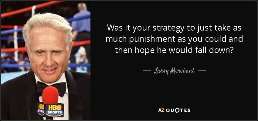 Was it your strategy to just take as much punishment as you could and then hope he would fall down? - Larry Merchant