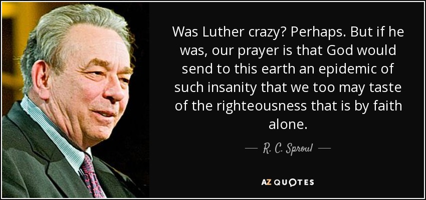 Was Luther crazy? Perhaps. But if he was, our prayer is that God would send to this earth an epidemic of such insanity that we too may taste of the righteousness that is by faith alone. - R. C. Sproul