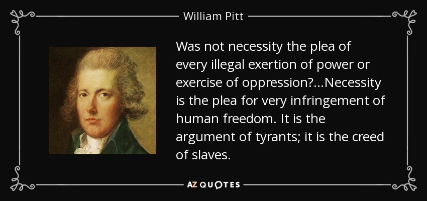 Was not necessity the plea of every illegal exertion of power or exercise of oppression?...Necessity is the plea for very infringement of human freedom. It is the argument of tyrants; it is the creed of slaves. - William Pitt