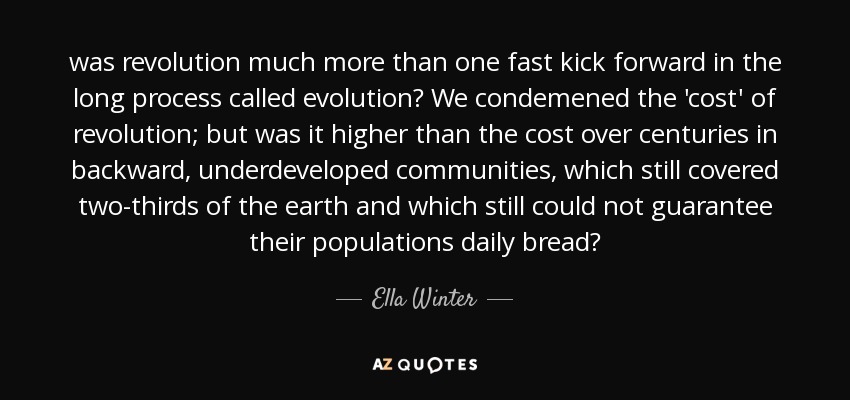 was revolution much more than one fast kick forward in the long process called evolution? We condemened the 'cost' of revolution; but was it higher than the cost over centuries in backward, underdeveloped communities, which still covered two-thirds of the earth and which still could not guarantee their populations daily bread? - Ella Winter