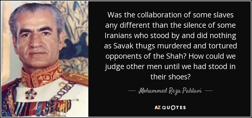 Was the collaboration of some slaves any different than the silence of some Iranians who stood by and did nothing as Savak thugs murdered and tortured opponents of the Shah? How could we judge other men until we had stood in their shoes? - Mohammed Reza Pahlavi
