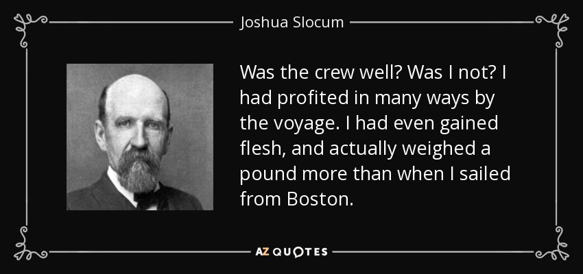 Was the crew well? Was I not? I had profited in many ways by the voyage. I had even gained flesh, and actually weighed a pound more than when I sailed from Boston. - Joshua Slocum