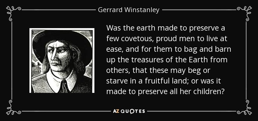 Was the earth made to preserve a few covetous, proud men to live at ease, and for them to bag and barn up the treasures of the Earth from others, that these may beg or starve in a fruitful land; or was it made to preserve all her children? - Gerrard Winstanley