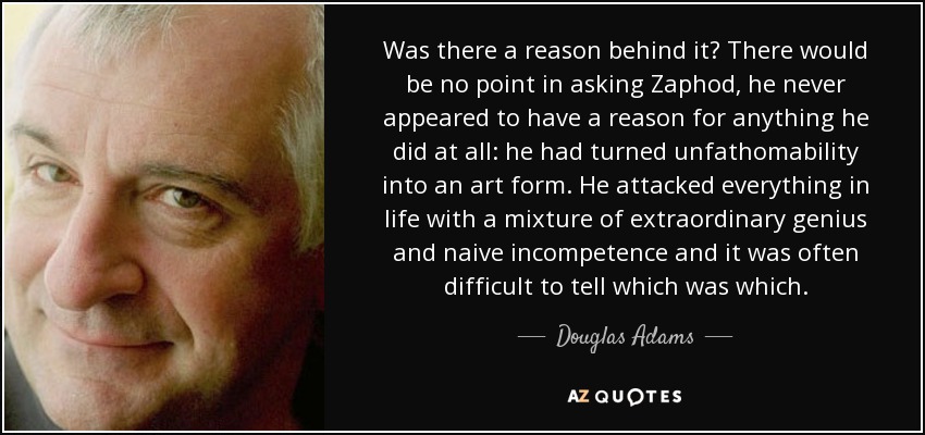 Was there a reason behind it? There would be no point in asking Zaphod, he never appeared to have a reason for anything he did at all: he had turned unfathomability into an art form. He attacked everything in life with a mixture of extraordinary genius and naive incompetence and it was often difficult to tell which was which. - Douglas Adams