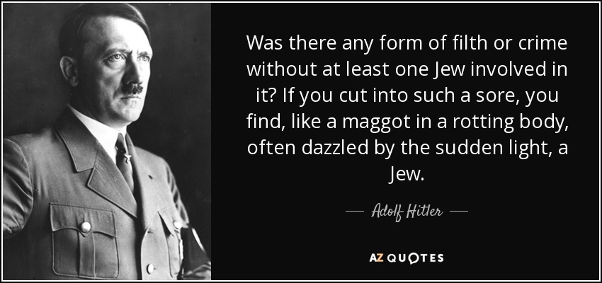 Was there any form of filth or crime without at least one Jew involved in it? If you cut into such a sore, you find, like a maggot in a rotting body, often dazzled by the sudden light, a Jew. - Adolf Hitler