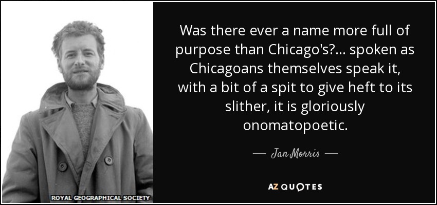 Was there ever a name more full of purpose than Chicago's? ... spoken as Chicagoans themselves speak it, with a bit of a spit to give heft to its slither, it is gloriously onomatopoetic. - Jan Morris