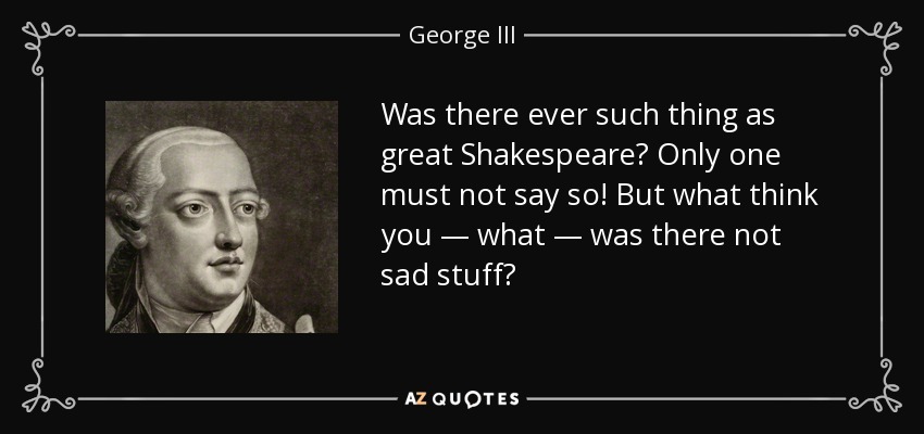 Was there ever such thing as great Shakespeare? Only one must not say so! But what think you — what — was there not sad stuff? - George III