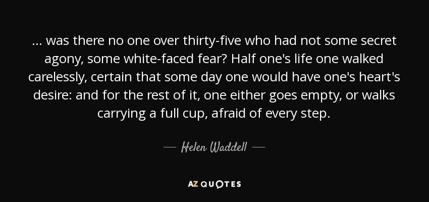 ... was there no one over thirty-five who had not some secret agony, some white-faced fear? Half one's life one walked carelessly, certain that some day one would have one's heart's desire: and for the rest of it, one either goes empty, or walks carrying a full cup, afraid of every step. - Helen Waddell