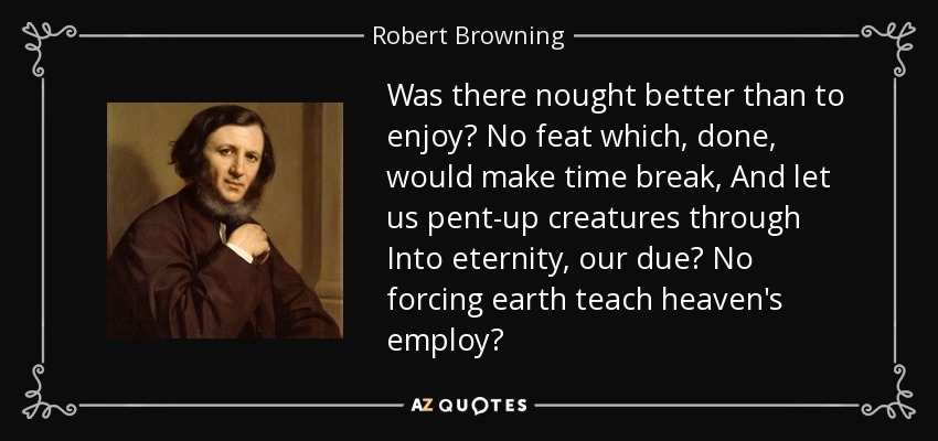 Was there nought better than to enjoy? No feat which, done, would make time break, And let us pent-up creatures through Into eternity, our due? No forcing earth teach heaven's employ? - Robert Browning