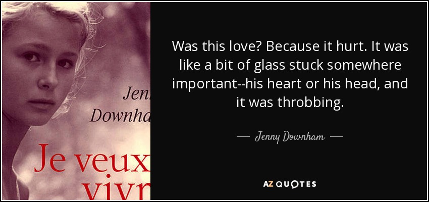 Was this love? Because it hurt. It was like a bit of glass stuck somewhere important--his heart or his head, and it was throbbing. - Jenny Downham