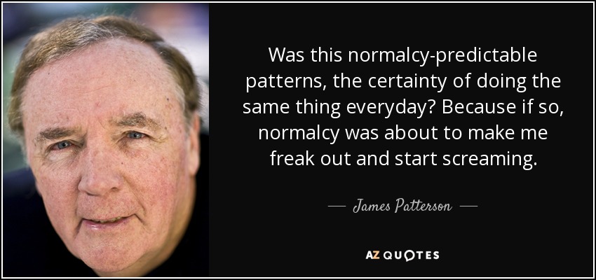 Was this normalcy-predictable patterns, the certainty of doing the same thing everyday? Because if so, normalcy was about to make me freak out and start screaming. - James Patterson