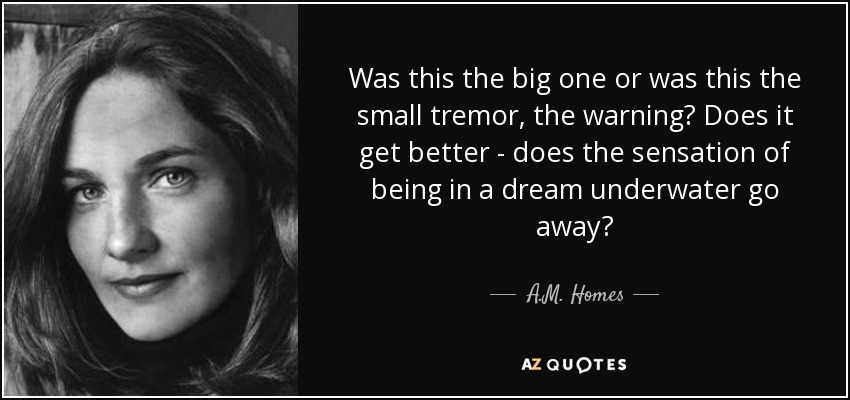 Was this the big one or was this the small tremor, the warning? Does it get better - does the sensation of being in a dream underwater go away? - A.M. Homes