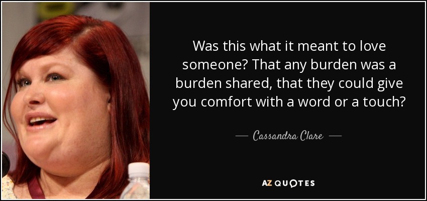 Was this what it meant to love someone? That any burden was a burden shared, that they could give you comfort with a word or a touch? - Cassandra Clare