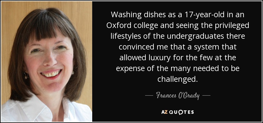 Washing dishes as a 17-year-old in an Oxford college and seeing the privileged lifestyles of the undergraduates there convinced me that a system that allowed luxury for the few at the expense of the many needed to be challenged. - Frances O'Grady