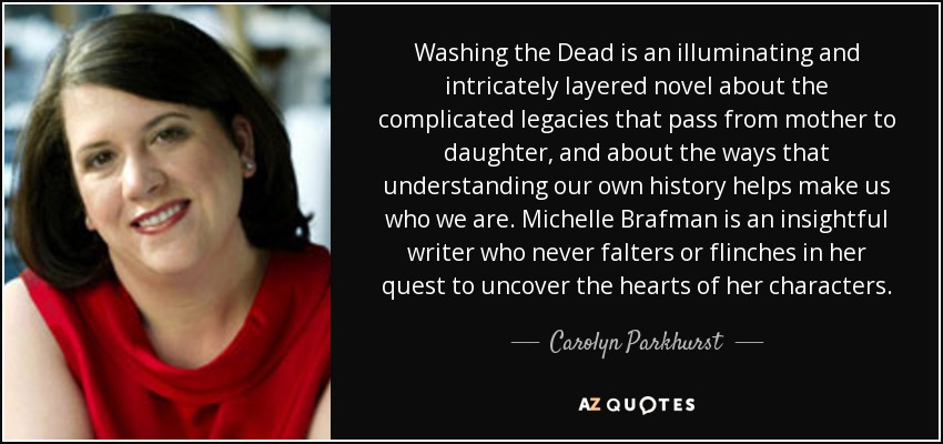 Washing the Dead is an illuminating and intricately layered novel about the complicated legacies that pass from mother to daughter, and about the ways that understanding our own history helps make us who we are. Michelle Brafman is an insightful writer who never falters or flinches in her quest to uncover the hearts of her characters. - Carolyn Parkhurst