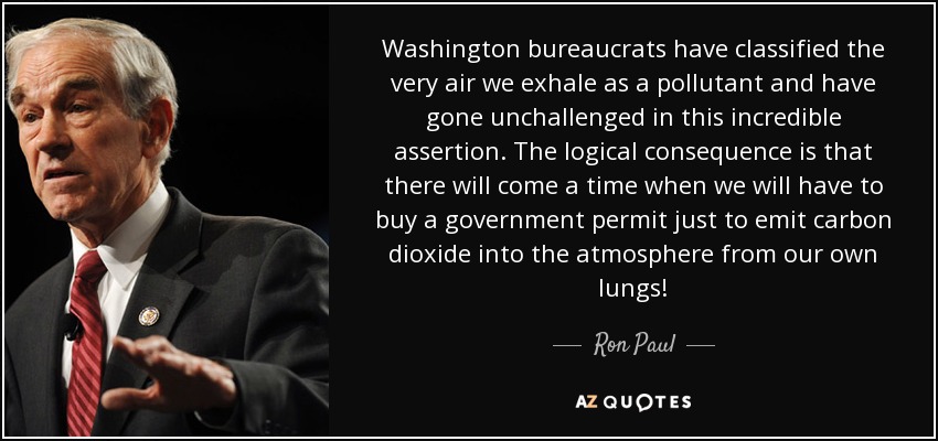 Washington bureaucrats have classified the very air we exhale as a pollutant and have gone unchallenged in this incredible assertion. The logical consequence is that there will come a time when we will have to buy a government permit just to emit carbon dioxide into the atmosphere from our own lungs! - Ron Paul