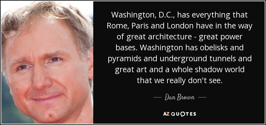 Washington, D.C., has everything that Rome, Paris and London have in the way of great architecture - great power bases. Washington has obelisks and pyramids and underground tunnels and great art and a whole shadow world that we really don't see. - Dan Brown