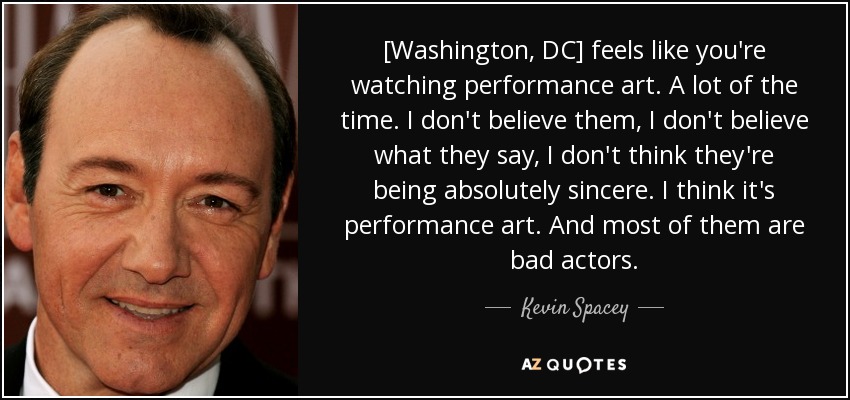 [Washington, DC] feels like you're watching performance art. A lot of the time. I don't believe them, I don't believe what they say, I don't think they're being absolutely sincere. I think it's performance art. And most of them are bad actors. - Kevin Spacey