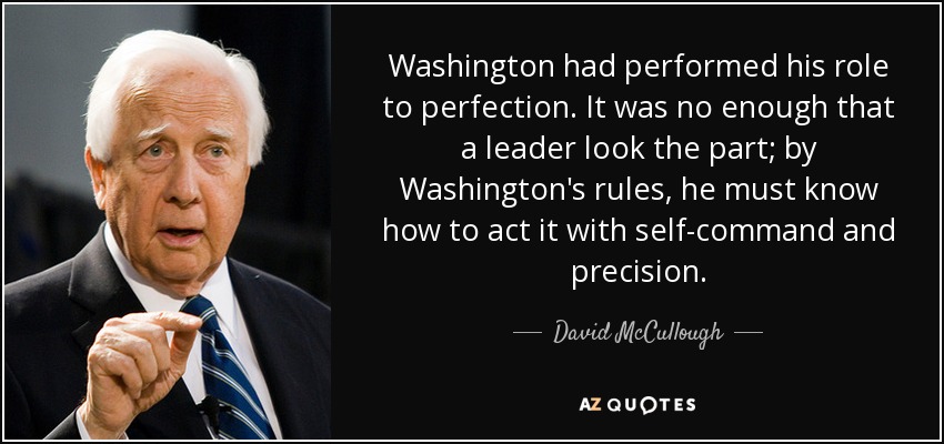 Washington had performed his role to perfection. It was no enough that a leader look the part; by Washington's rules, he must know how to act it with self-command and precision. - David McCullough