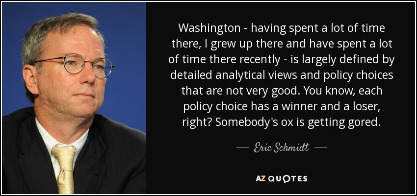 Washington - having spent a lot of time there, I grew up there and have spent a lot of time there recently - is largely defined by detailed analytical views and policy choices that are not very good. You know, each policy choice has a winner and a loser, right? Somebody's ox is getting gored. - Eric Schmidt