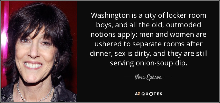 Washington is a city of locker-room boys, and all the old, outmoded notions apply: men and women are ushered to separate rooms after dinner, sex is dirty, and they are still serving onion-soup dip. - Nora Ephron