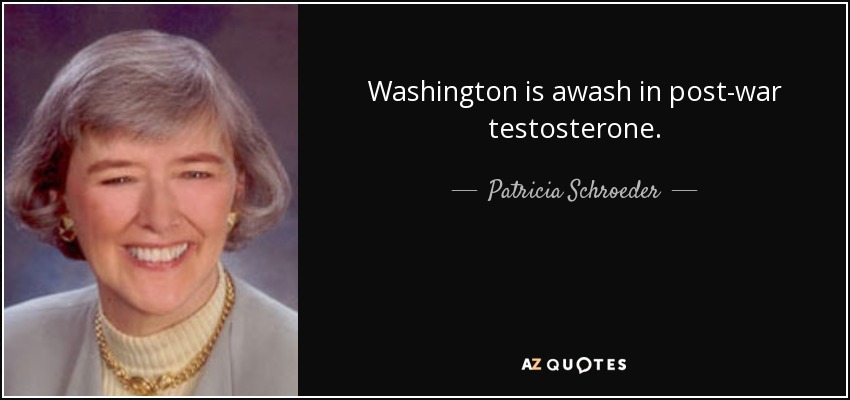 Washington is awash in post-war testosterone. - Patricia Schroeder