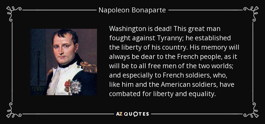 Washington is dead! This great man fought against Tyranny; he established the liberty of his country. His memory will always be dear to the French people, as it will be to all free men of the two worlds; and especially to French soldiers, who, like him and the American soldiers, have combated for liberty and equality. - Napoleon Bonaparte