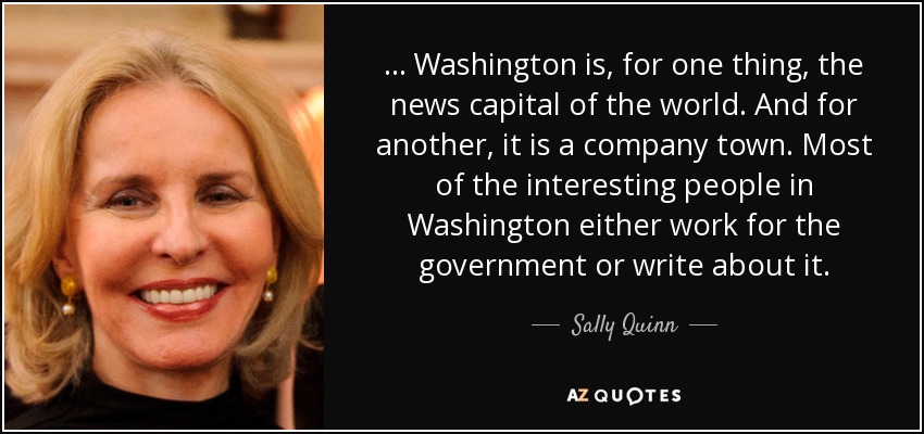 ... Washington is, for one thing, the news capital of the world. And for another, it is a company town. Most of the interesting people in Washington either work for the government or write about it. - Sally Quinn