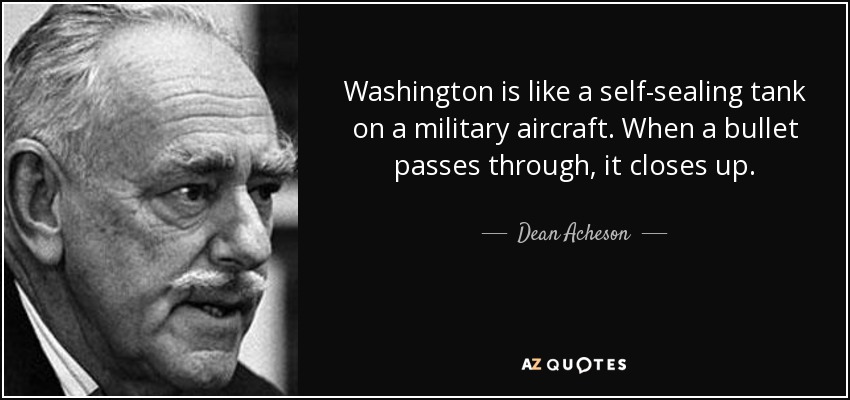 Washington is like a self-sealing tank on a military aircraft. When a bullet passes through, it closes up. - Dean Acheson