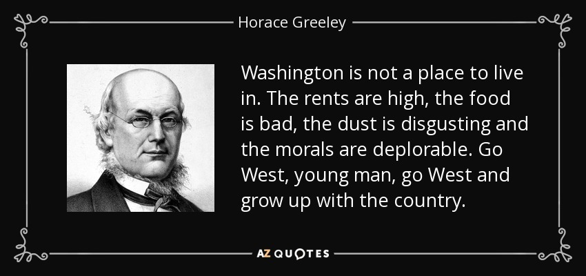 Washington is not a place to live in. The rents are high, the food is bad, the dust is disgusting and the morals are deplorable. Go West, young man, go West and grow up with the country. - Horace Greeley